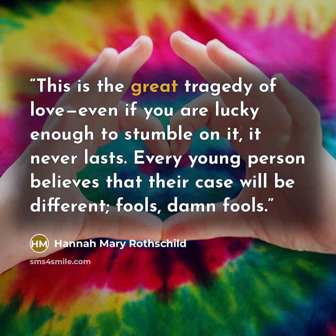 “This is the great tragedy of love—even if you are lucky enough to stumble on it, it never lasts. Every young person believes that their case will be different; fools, damn fools.” quote by Hannah Mary Rothschild