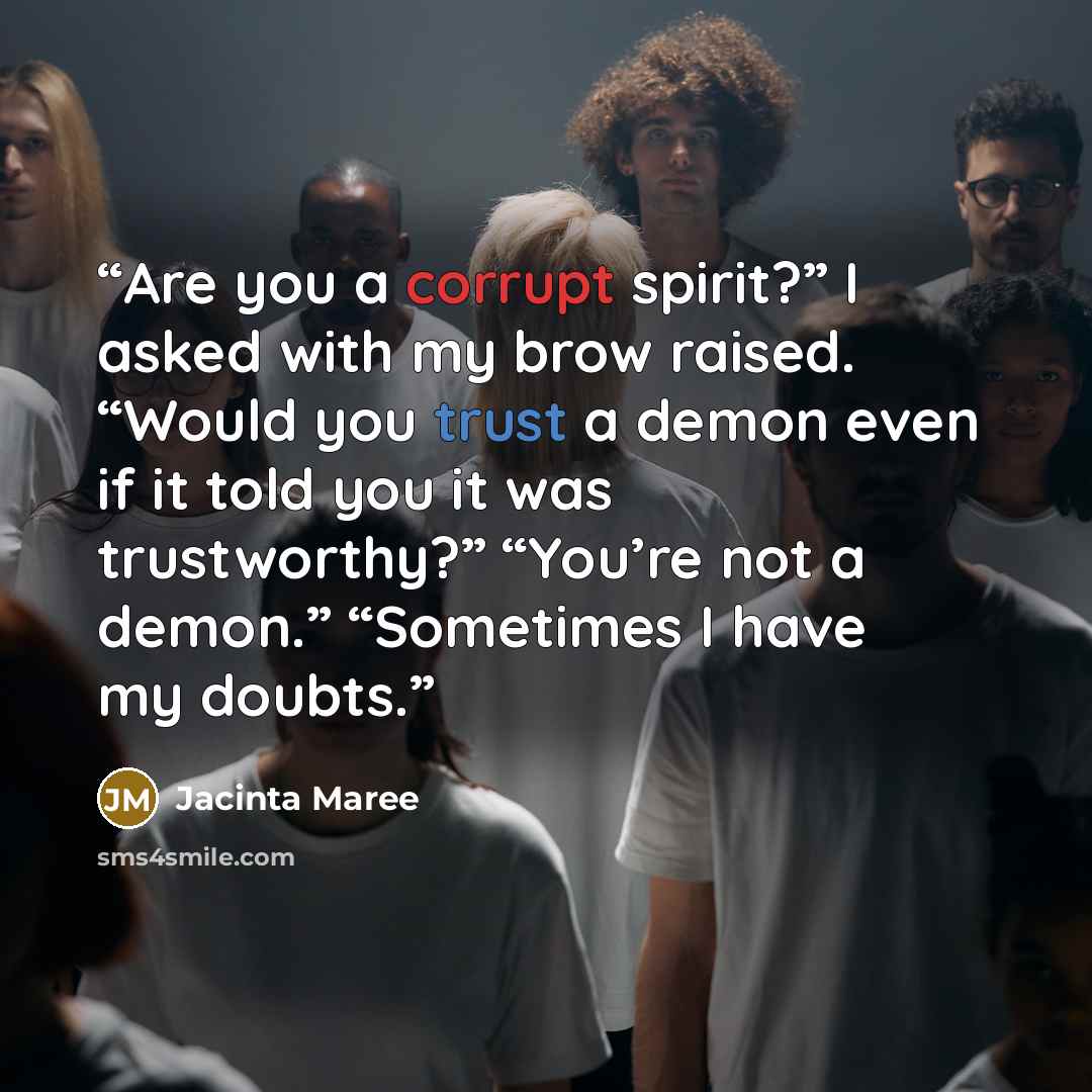 “Are you a corrupt spirit?” I asked with my brow raised. “Would you trust a demon even if it told you it was trustworthy?” “You’re not a demon.” “Sometimes I have my doubts.” quote by Jacinta Maree