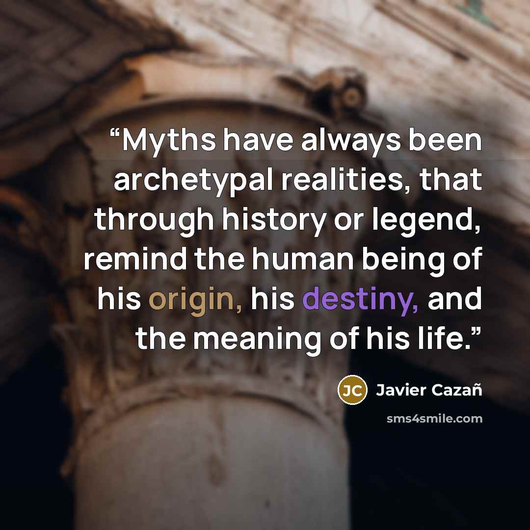 “Myths have always been archetypal realities, that through history or legend, remind the human being of his origin, his destiny, and the meaning of his life.” quote by Javier Cazañ