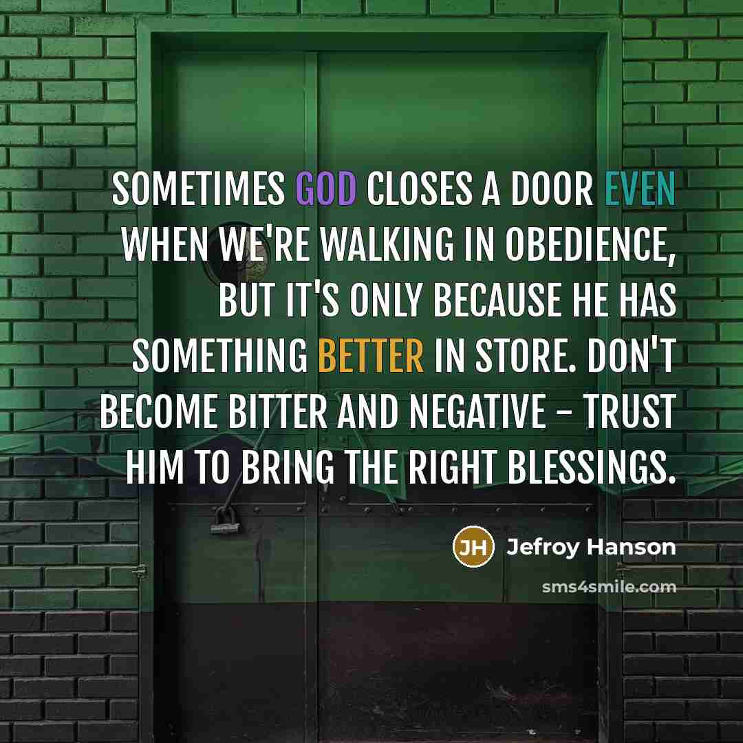 “Sometimes God closes a door even when we're walking in obedience, but it's only because He has something better in store. Don't become bitter and negative - trust Him to bring the right blessings.” quote by Jefroy Hanson