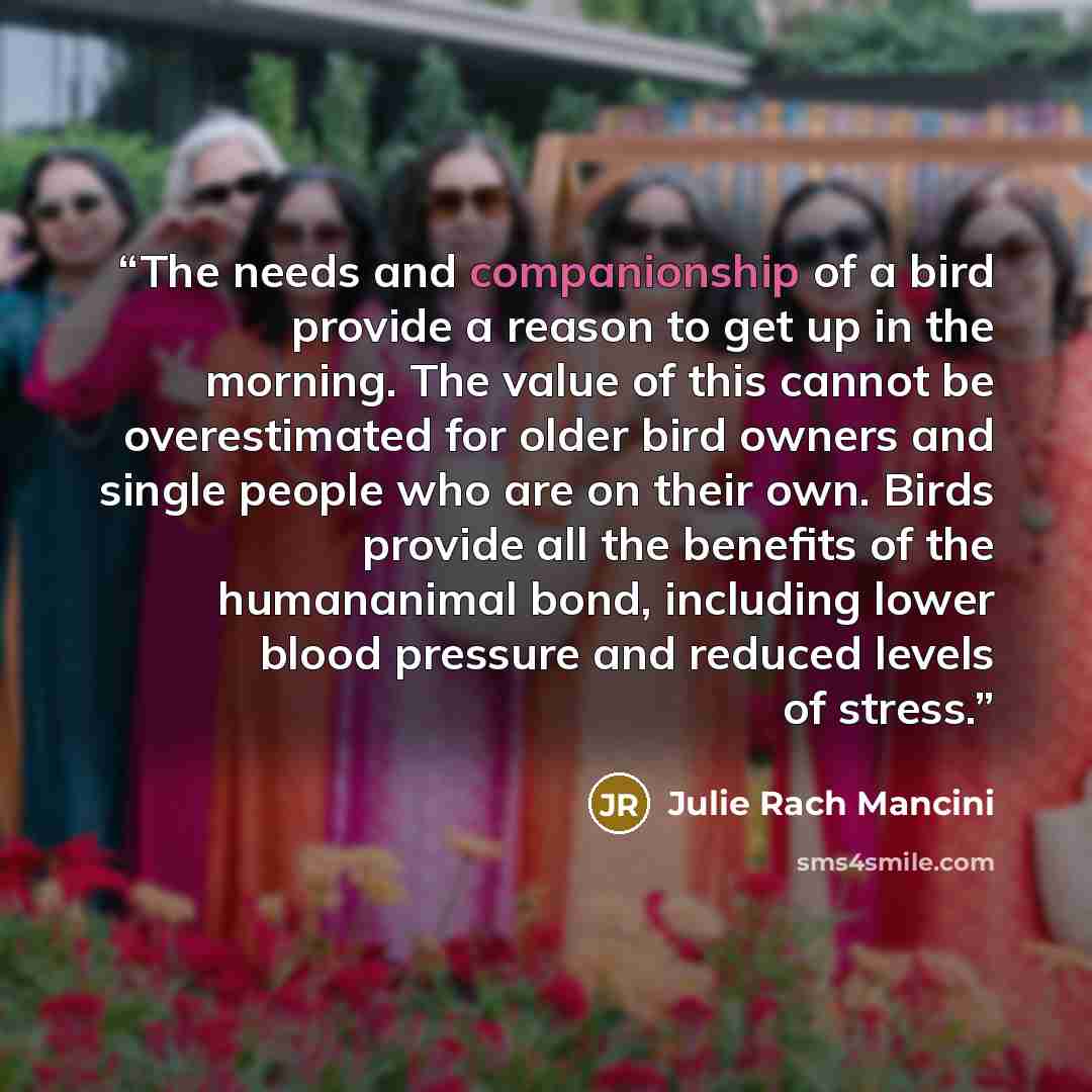 “The needs and companionship of a bird provide a reason to get up in the morning. The value of this cannot be overestimated for older bird owners and single people who are on their own. Birds provide all the benefits of the humananimal bond, including lower blood pressure and reduced levels of…” quote by Julie Rach Mancini