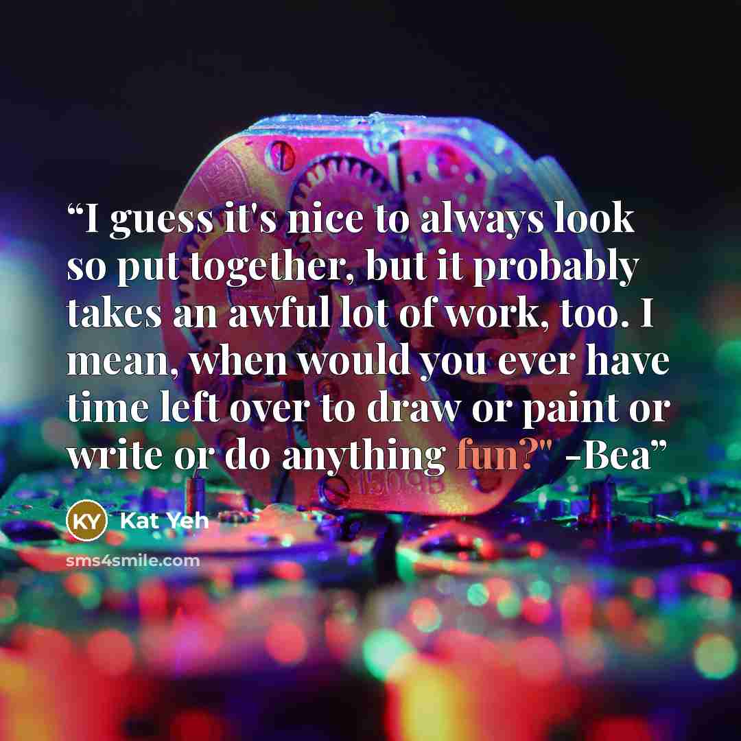 “I guess it's nice to always look so put together, but it probably takes an awful lot of work, too. I mean, when would you ever have time left over to draw or paint or write or do anything fun?" -Bea” quote by Kat Yeh