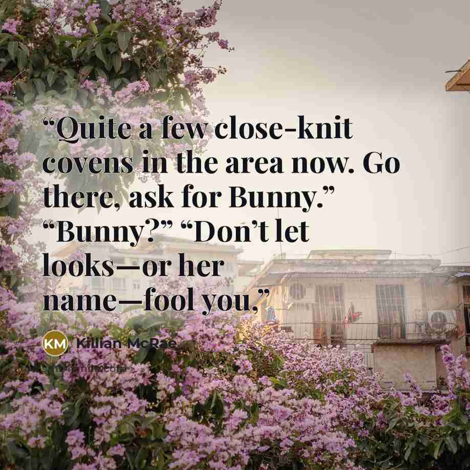 “Quite a few close-knit covens in the area now. Go there, ask for Bunny.” “Bunny?” “Don’t let looks—or her name—fool you,” quote by Killian McRae