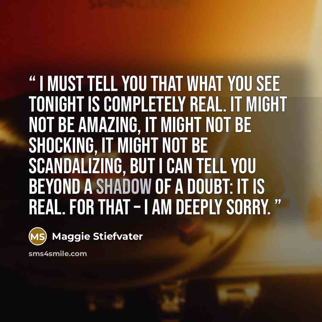 “I must tell you that what you see tonight is completely real. It might not be amazing, it might not be shocking, it might not be scandalizing, but I can tell you beyond a shadow of a doubt: it is real. For that – I am deeply sorry.” quote by Maggie Stiefvater