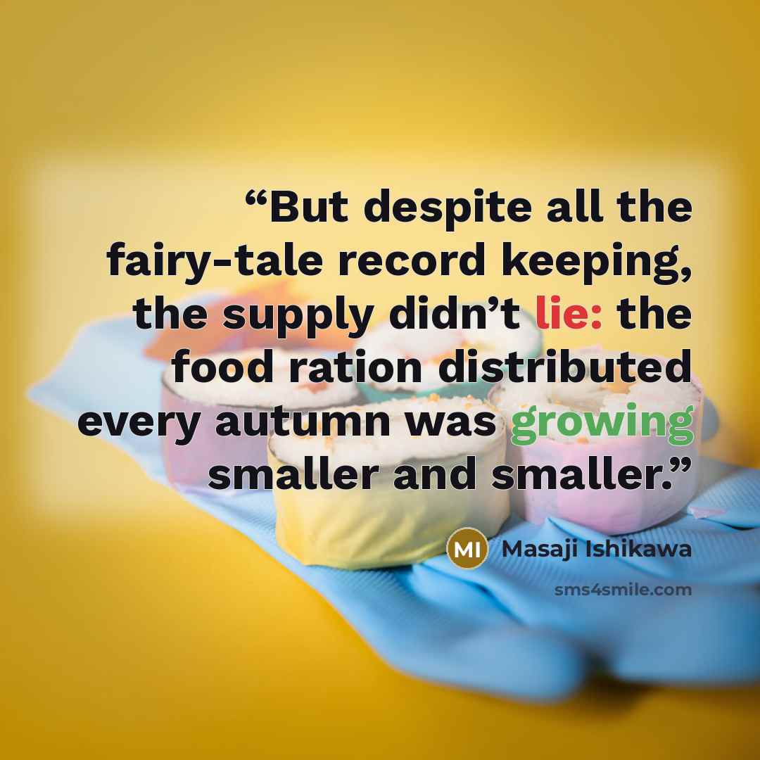 “But despite all the fairy-tale record keeping, the supply didn’t lie: the food ration distributed every autumn was growing smaller and smaller.” quote by Masaji Ishikawa