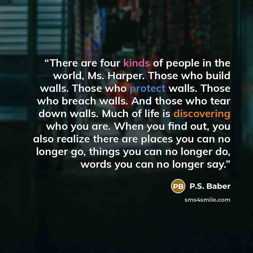 “There are four kinds of people in the world, Ms. Harper. Those who build walls. Those who protect walls. Those who breach walls. And those who tear down walls. Much of life is discovering who you are. When you find out, you also realize there are places you can no longer go, things you can no…” quote by P.S. Baber