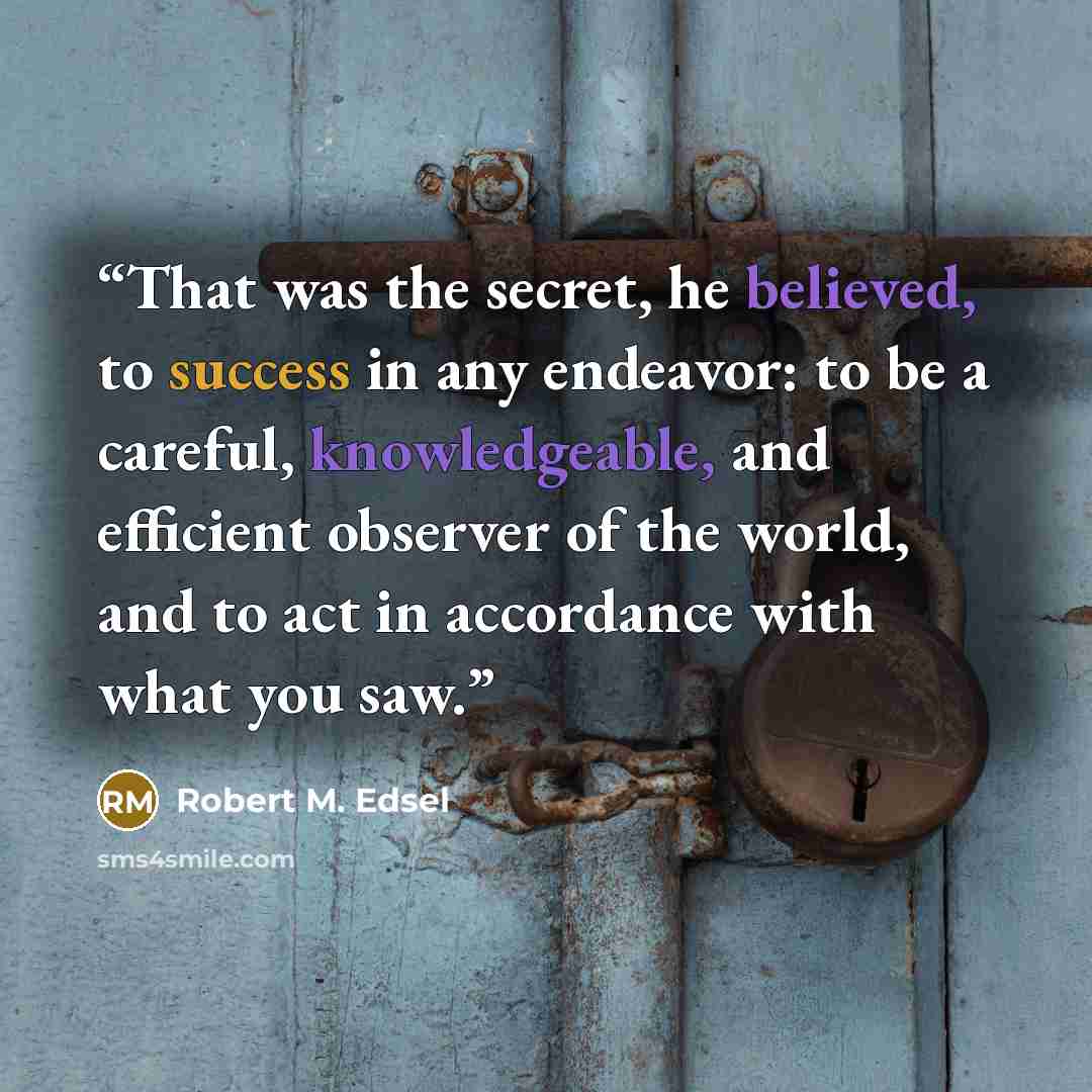 “That was the secret, he believed, to success in any endeavor: to be a careful, knowledgeable, and efficient observer of the world, and to act in accordance with what you saw.” quote by Robert M. Edsel