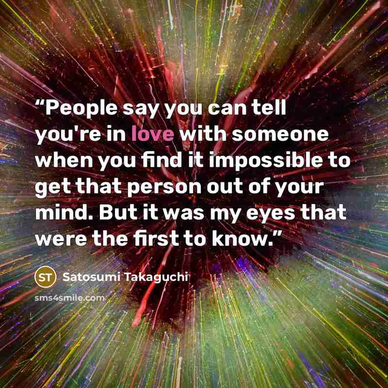 “People say you can tell you're in love with someone when you find it impossible to get that person out of your mind. But it was my eyes that were the first to know.” quote by Satosumi Takaguchi