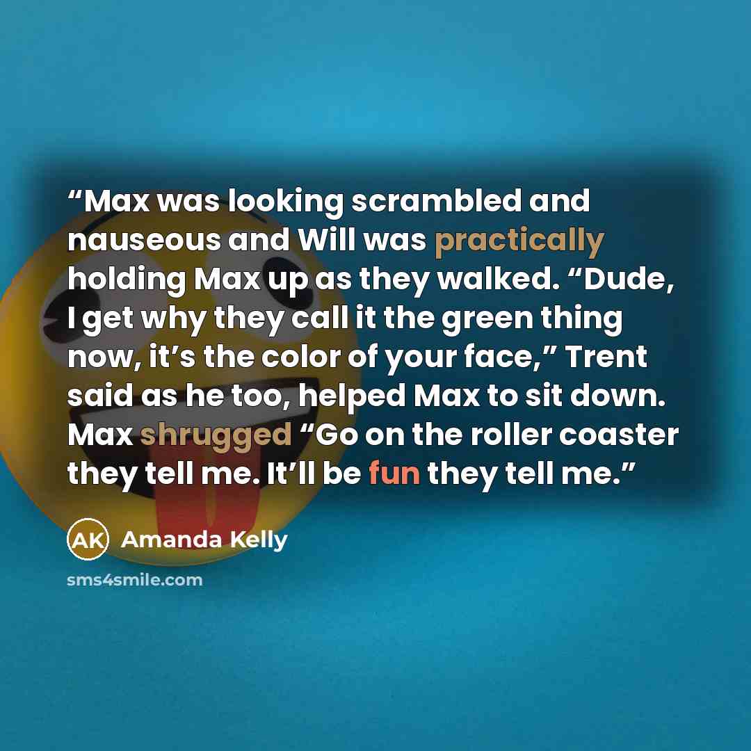 “Max was looking scrambled and nauseous and Will was practically holding Max up as they walked. “Dude, I get why they call it the green thing now, it’s the color of your face,” Trent said as he too, helped Max to sit down. Max shrugged “Go on the roller coaster they tell me. It’ll be fun they tell…” quote by Amanda Kelly