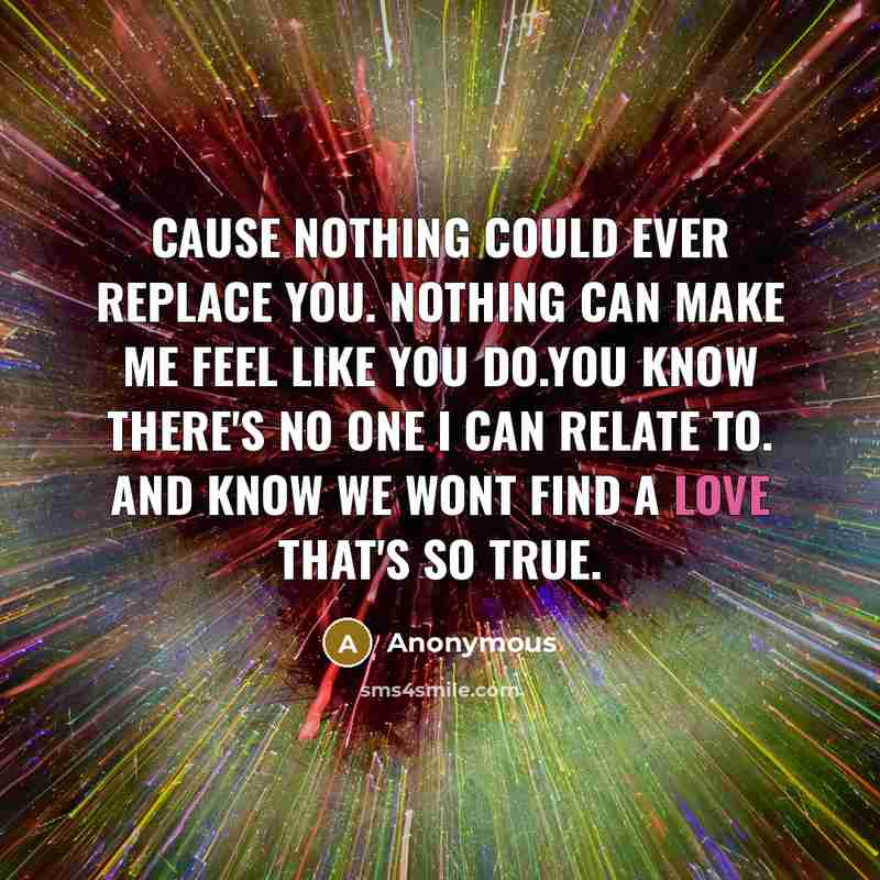 “Cause nothing could ever replace you. Nothing can make me feel like you do.You know there's no one I can relate to. And know we wont find a love that's so true.” quote by Anonymous