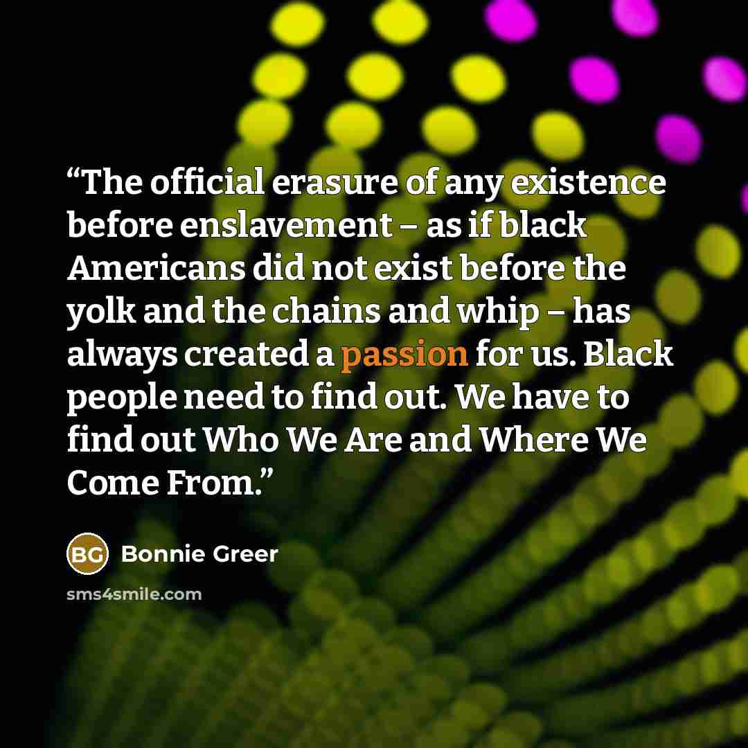 “The official erasure of any existence before enslavement – as if black Americans did not exist before the yolk and the chains and whip – has always created a passion for us. Black people need to find out. We have to find out Who We Are and Where We Come From.” quote by Bonnie Greer