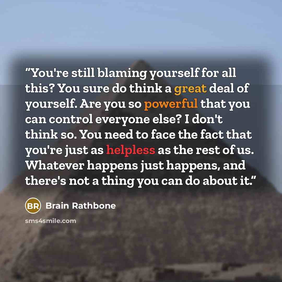 “You're still blaming yourself for all this? You sure do think a great deal of yourself. Are you so powerful that you can control everyone else? I don't think so. You need to face the fact that you're just as helpless as the rest of us. Whatever happens just happens, and there's not a thing you can…” quote by Brain Rathbone