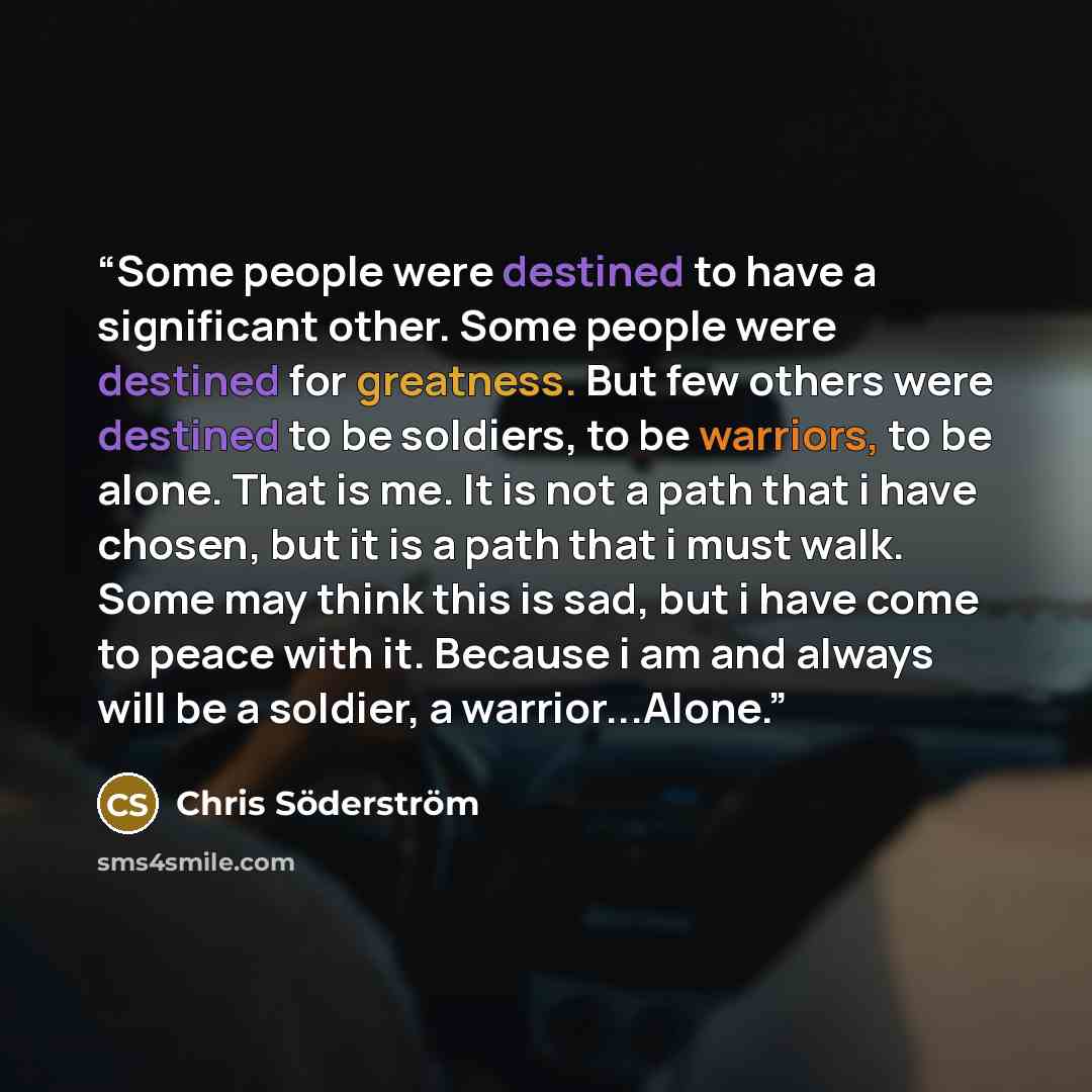 “Some people were destined to have a significant other. Some people were destined for greatness. But few others were destined to be soldiers, to be warriors, to be alone. That is me. It is not a path that i have chosen, but it is a path that i must walk. Some may think this is sad, but i have come…” quote by Chris Söderström