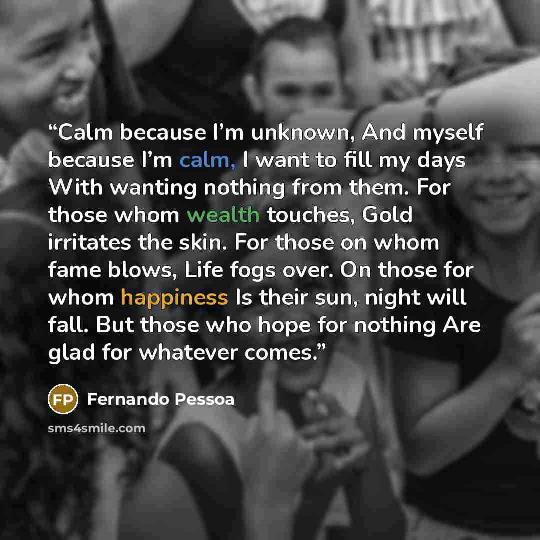 “Calm because I’m unknown, And myself because I’m calm, I want to fill my days With wanting nothing from them. For those whom wealth touches, Gold irritates the skin. For those on whom fame blows, Life fogs over. On those for whom happiness Is their sun, night will fall. But those who hope for…” quote by Fernando Pessoa