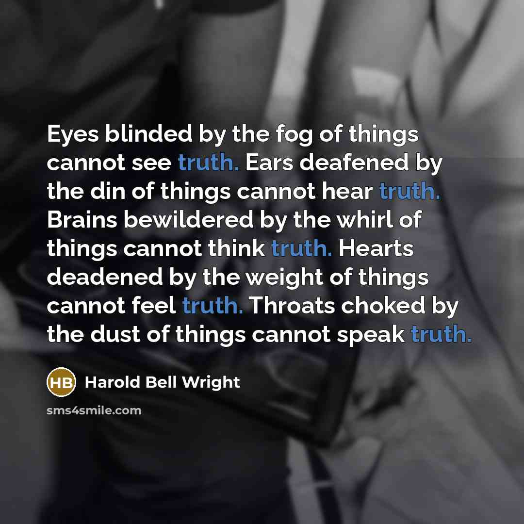 “Eyes blinded by the fog of things cannot see truth. Ears deafened by the din of things cannot hear truth. Brains bewildered by the whirl of things cannot think truth. Hearts deadened by the weight of things cannot feel truth. Throats choked by the dust of things cannot speak truth.” quote by Harold Bell Wright