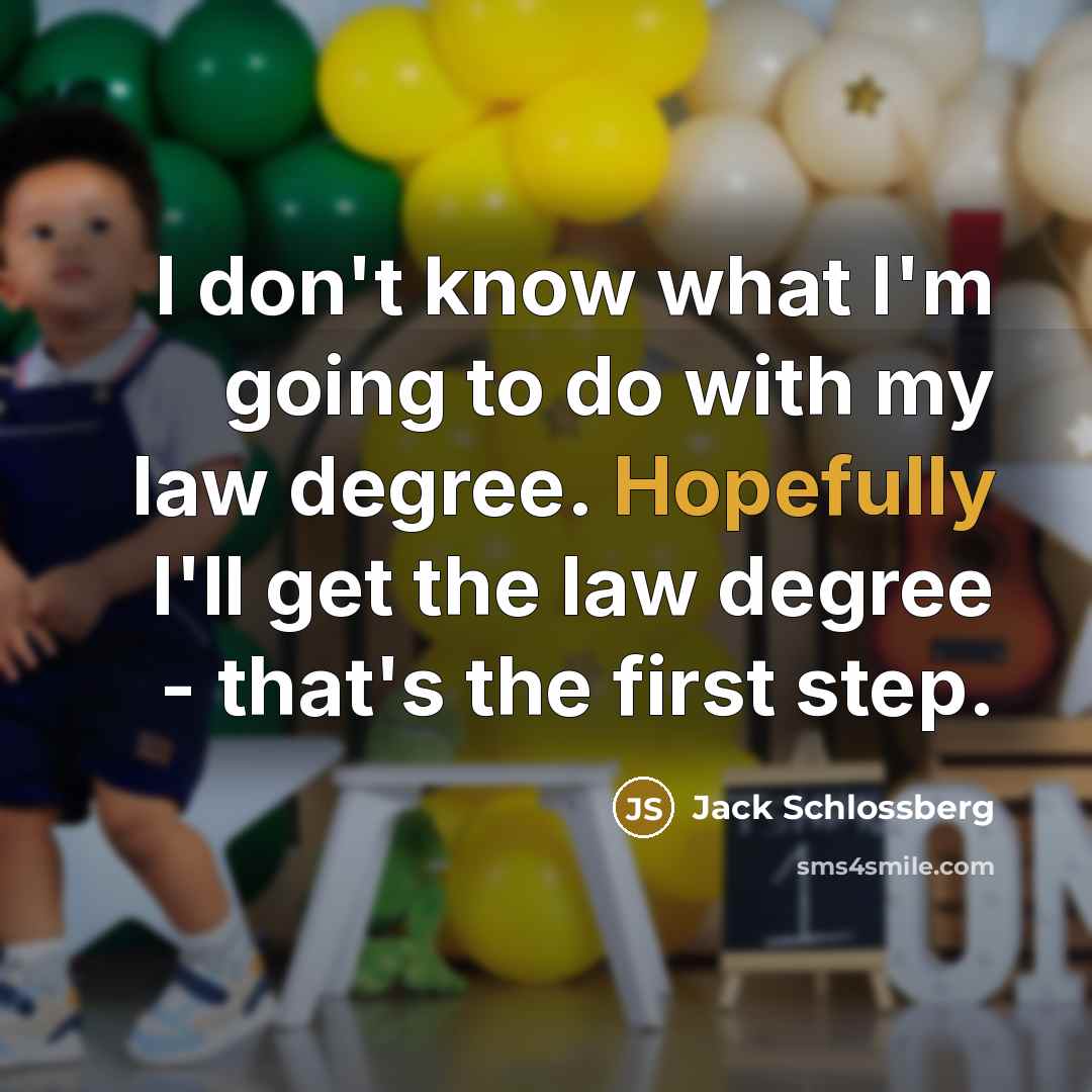 “I don't know what I'm going to do with my law degree. Hopefully I'll get the law degree - that's the first step.” quote by Jack Schlossberg