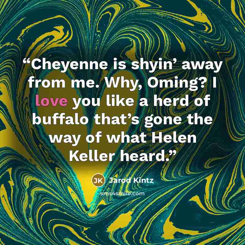 “Cheyenne is shyin’ away from me. Why, Oming? I love you like a herd of buffalo that’s gone the way of what Helen Keller heard.” quote by Jarod Kintz