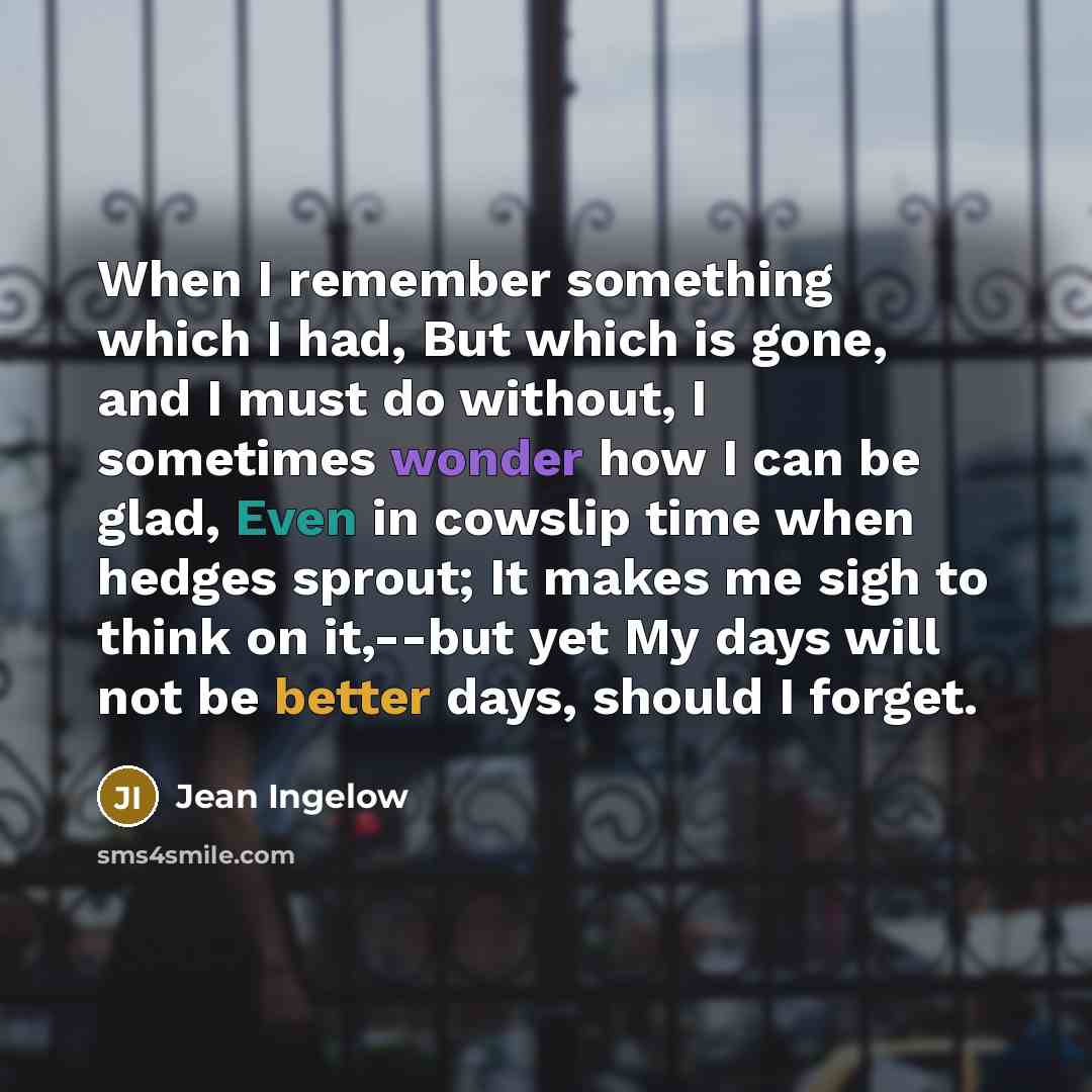 “When I remember something which I had, But which is gone, and I must do without, I sometimes wonder how I can be glad, Even in cowslip time when hedges sprout; It makes me sigh to think on it,--but yet My days will not be better days, should I forget.” quote by Jean Ingelow