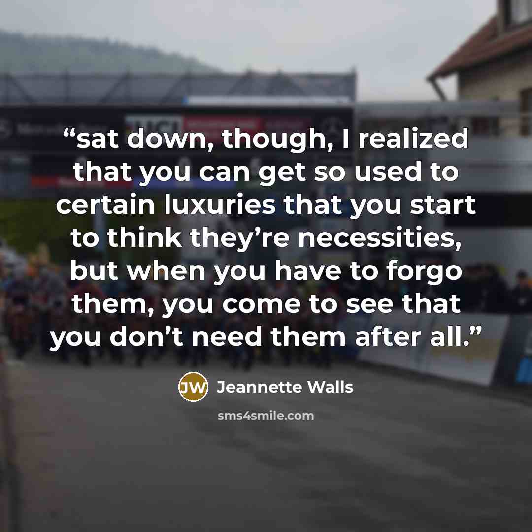 “sat down, though, I realized that you can get so used to certain luxuries that you start to think they’re necessities, but when you have to forgo them, you come to see that you don’t need them after all.” quote by Jeannette Walls