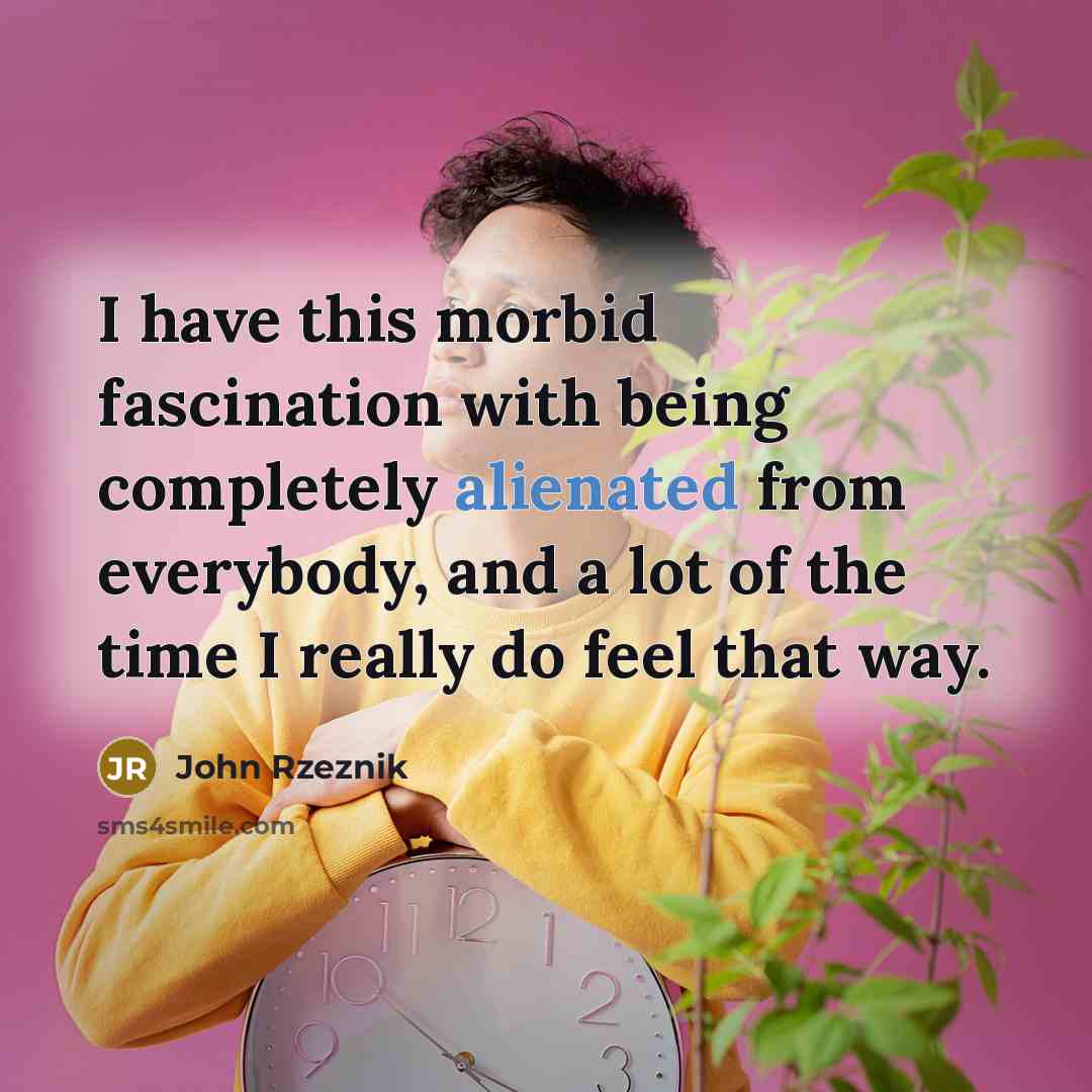 “I have this morbid fascination with being completely alienated from everybody, and a lot of the time I really do feel that way.” quote by John Rzeznik