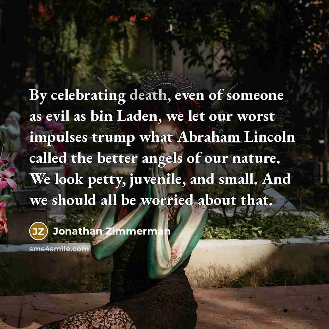 “By celebrating death, even of someone as evil as bin Laden, we let our worst impulses trump what Abraham Lincoln called the better angels of our nature. We look petty, juvenile, and small. And we should all be worried about that.” quote by Jonathan Zimmerman
