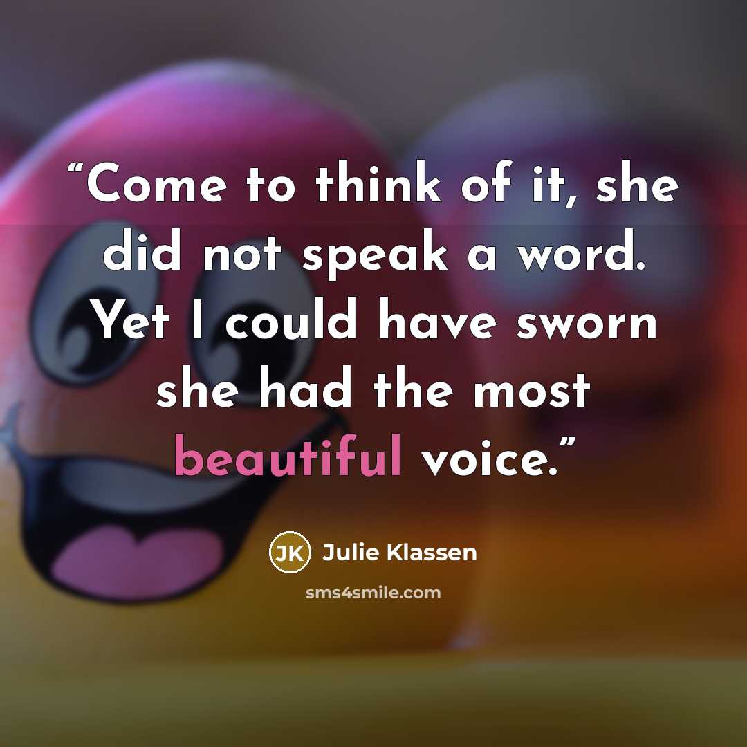 “Come to think of it, she did not speak a word. Yet I could have sworn she had the most beautiful voice.” quote by Julie Klassen