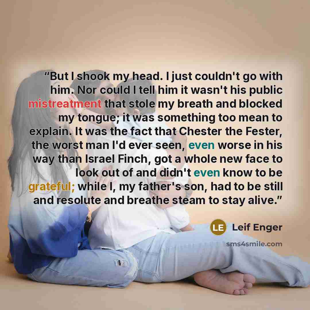 “But I shook my head. I just couldn't go with him. Nor could I tell him it wasn't his public mistreatment that stole my breath and blocked my tongue; it was something too mean to explain. It was the fact that Chester the Fester, the worst man I'd ever seen, even worse in his way than Israel Finch…” quote by Leif Enger