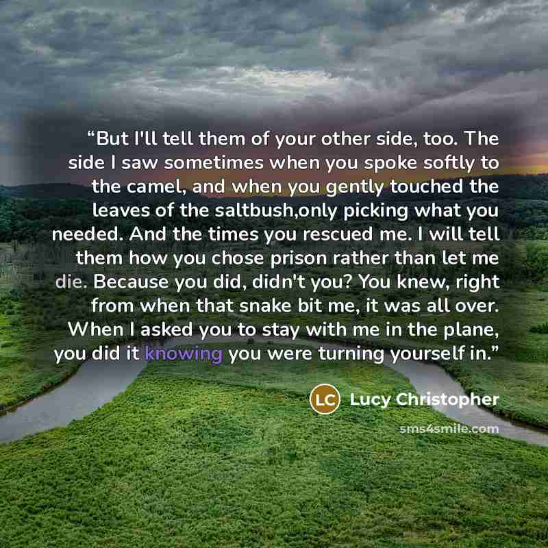 “But I'll tell them of your other side, too. The side I saw sometimes when you spoke softly to the camel, and when you gently touched the leaves of the saltbush,only picking what you needed. And the times you rescued me. I will tell them how you chose prison rather than let me die. Because you did…” quote by Lucy Christopher