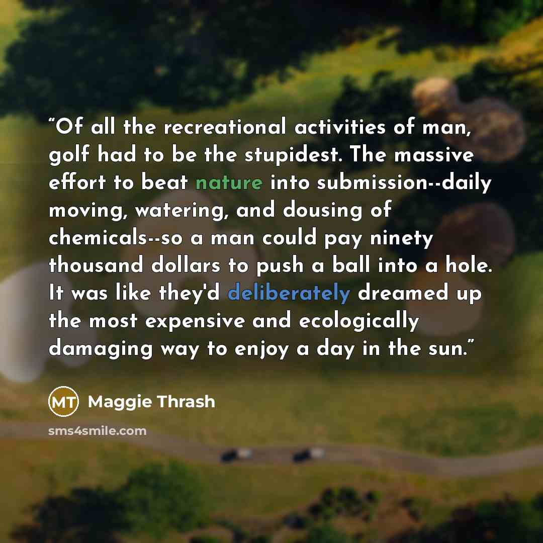 “Of all the recreational activities of man, golf had to be the stupidest. The massive effort to beat nature into submission--daily moving, watering, and dousing of chemicals--so a man could pay ninety thousand dollars to push a ball into a hole. It was like they'd deliberately dreamed up the most…” quote by Maggie Thrash