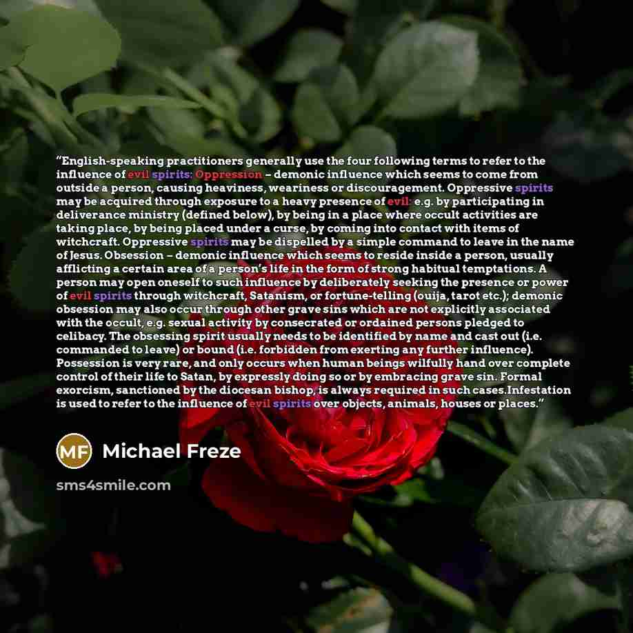 “English-speaking practitioners generally use the four following terms to refer to the influence of evil spirits: Oppression – demonic influence which seems to come from outside a person, causing heaviness, weariness or discouragement. Oppressive spirits may be acquired through exposure to a heavy…” quote by Michael Freze