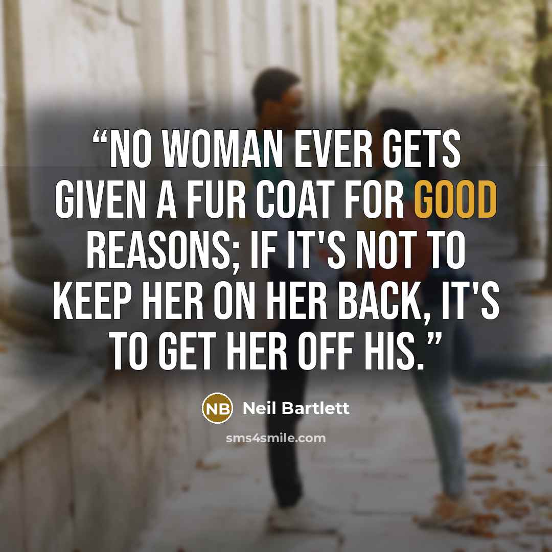 “No woman ever gets given a fur coat for good reasons; if it's not to keep her on her back, it's to get her off his.” quote by Neil Bartlett