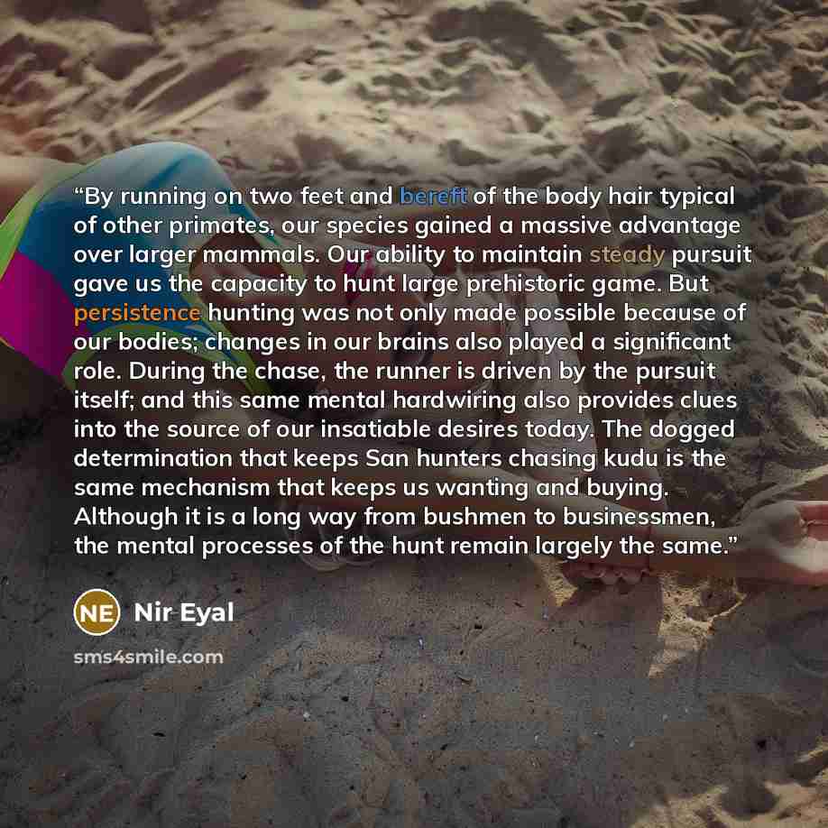 “By running on two feet and bereft of the body hair typical of other primates, our species gained a massive advantage over larger mammals. Our ability to maintain steady pursuit gave us the capacity to hunt large prehistoric game. But persistence hunting was not only made possible because of our…” quote by Nir Eyal