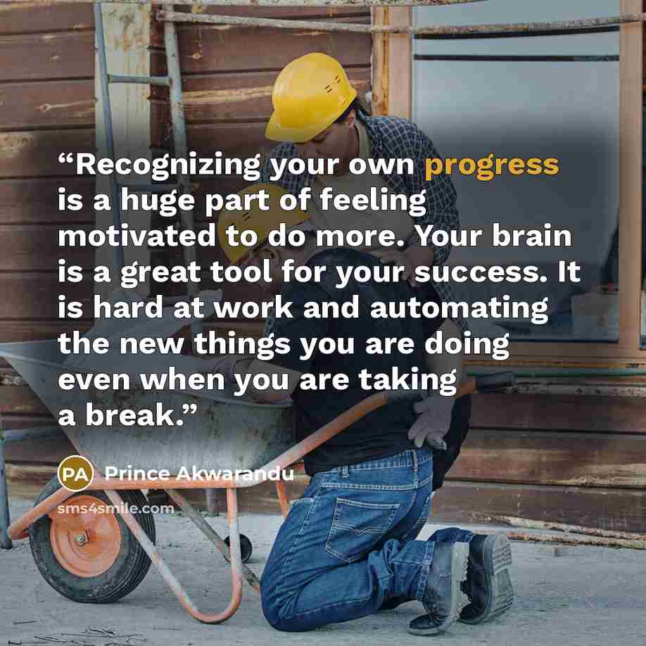 “Recognizing your own progress is a huge part of feeling motivated to do more. Your brain is a great tool for your success. It is hard at work and automating the new things you are doing even when you are taking a break.” quote by Prince Akwarandu