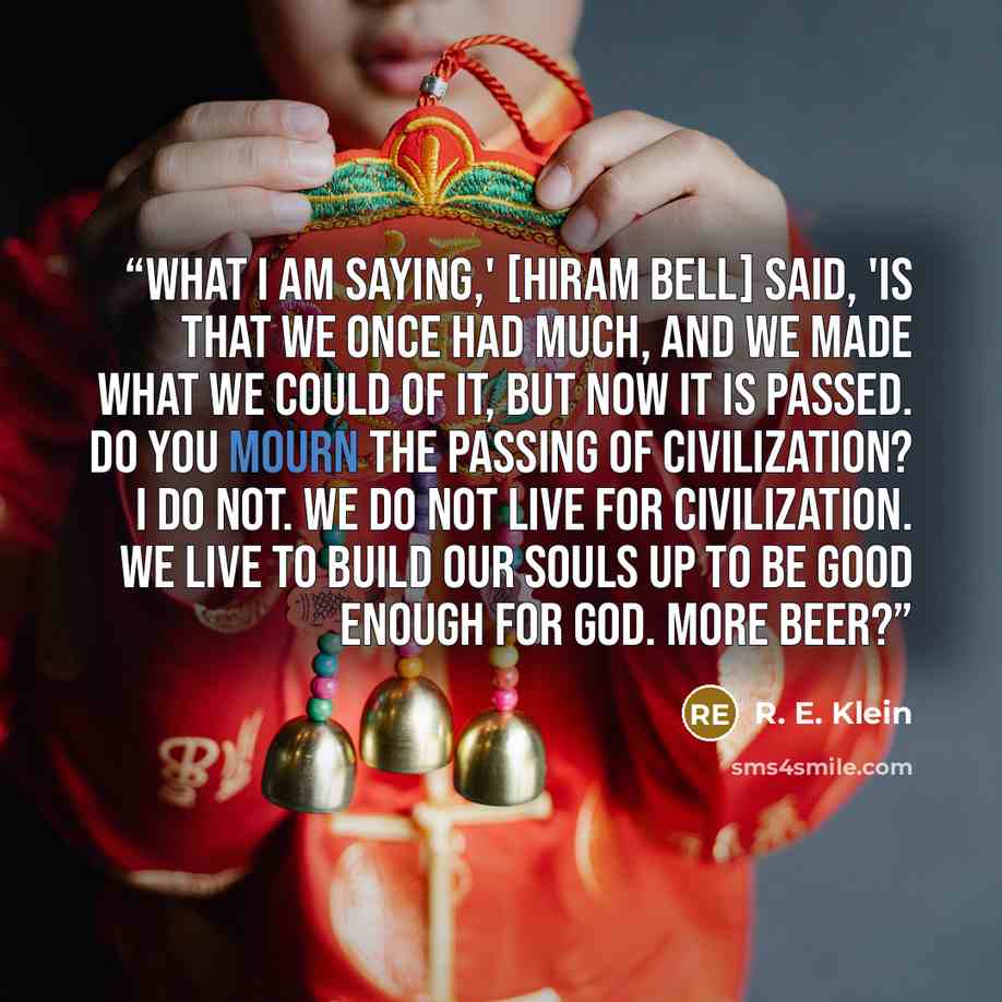 “What I am saying,' [Hiram Bell] said, 'is that we once had much, and we made what we could of it, but now it is passed. Do you mourn the passing of civilization? I do not. We do not live for civilization. We live to build our souls up to be good enough for God. More beer?” quote by R. E. Klein