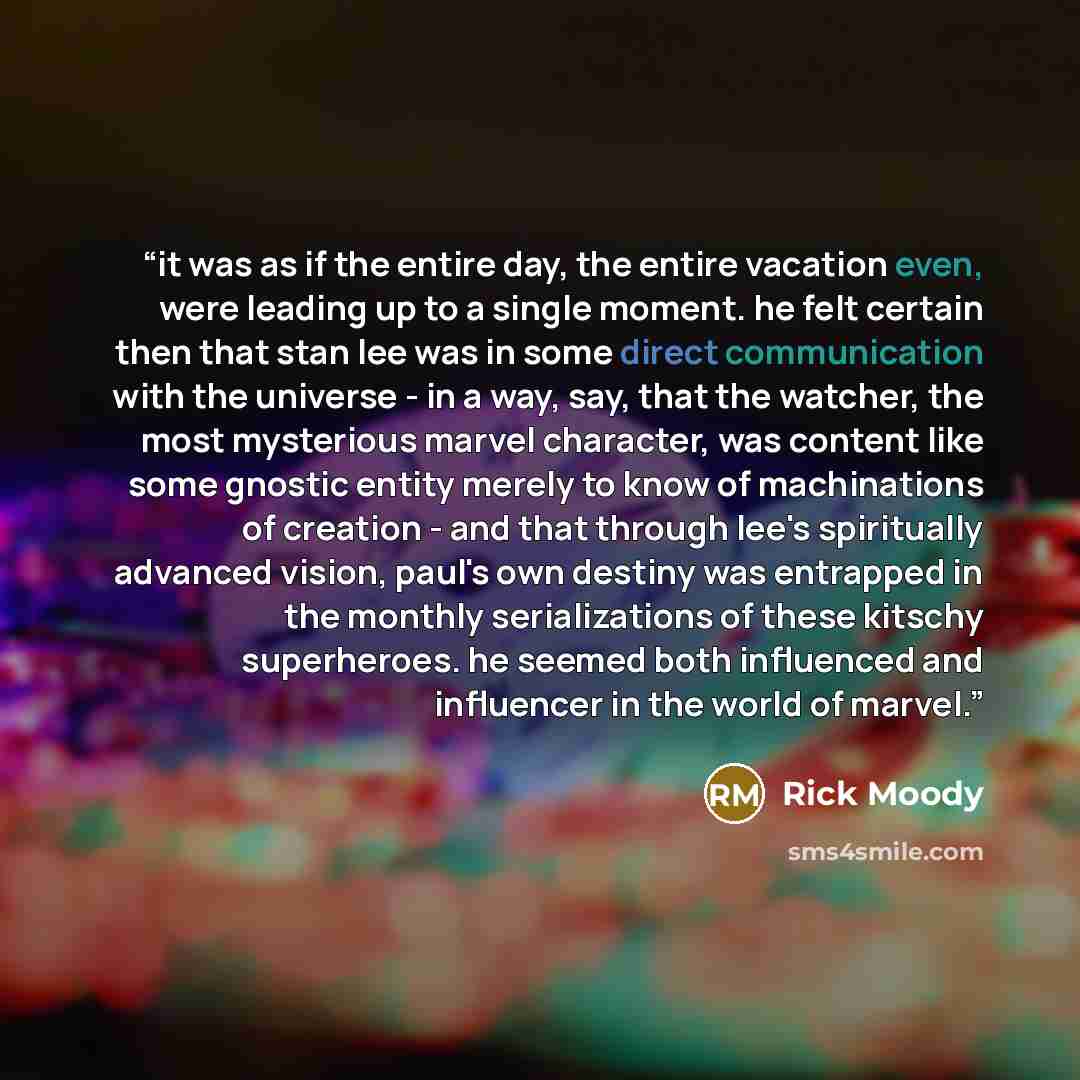 “it was as if the entire day, the entire vacation even, were leading up to a single moment. he felt certain then that stan lee was in some direct communication with the universe - in a way, say, that the watcher, the most mysterious marvel character, was content like some gnostic entity merely to…” quote by rick moody