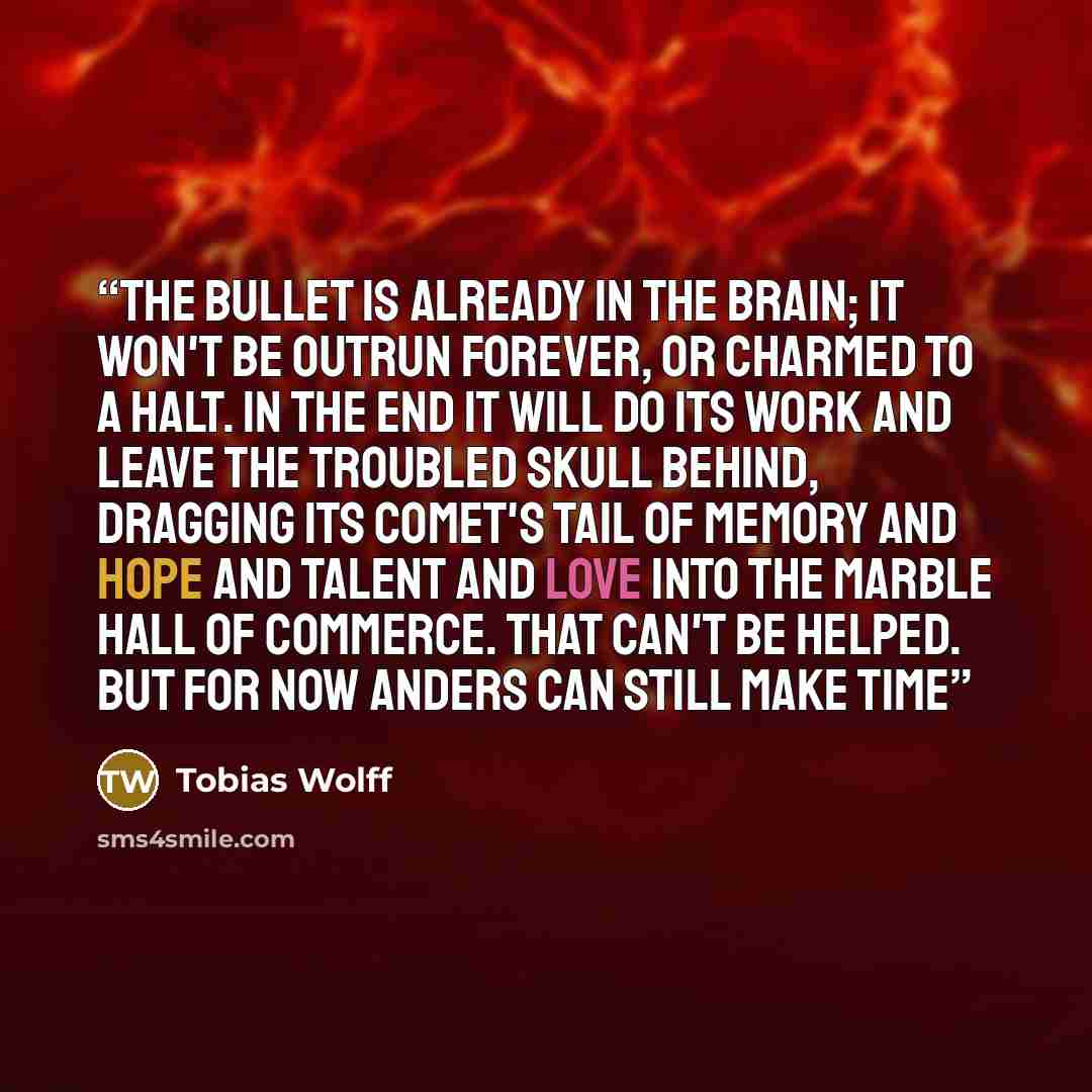 “The bullet is already in the brain; it won't be outrun forever, or charmed to a halt. In the end it will do its work and leave the troubled skull behind, dragging its comet's tail of memory and hope and talent and love into the marble hall of commerce. That can't be helped. But for now Anders can…” quote by Tobias Wolff