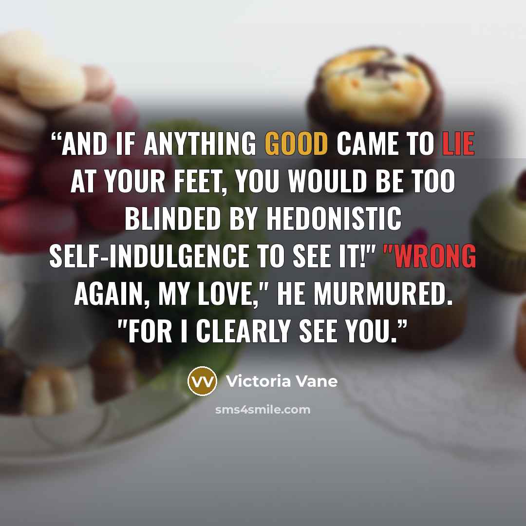 “And if anything good came to lie at your feet, you would be too blinded by hedonistic self-indulgence to see it!" "Wrong again, my love," he murmured. "For I clearly see you.” quote by Victoria Vane
