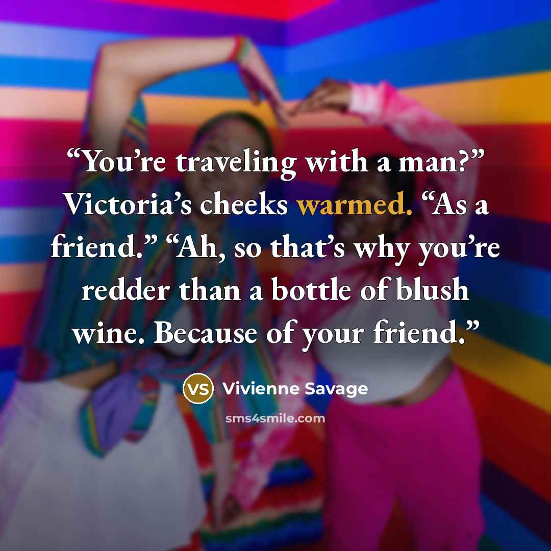 “You’re traveling with a man?” Victoria’s cheeks warmed. “As a friend.” “Ah, so that’s why you’re redder than a bottle of blush wine. Because of your friend.” quote by Vivienne Savage