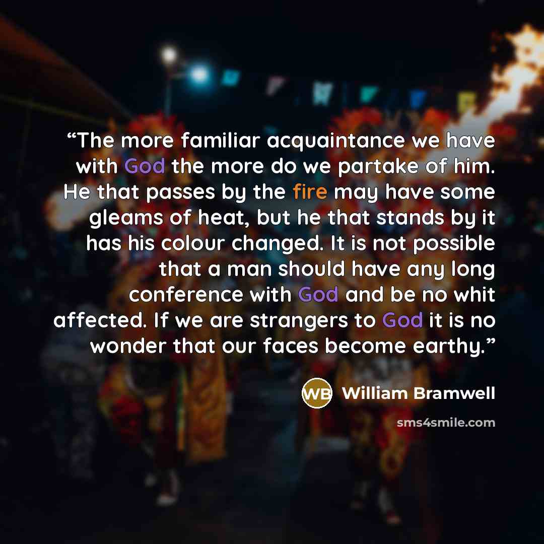 “The more familiar acquaintance we have with God the more do we partake of him. He that passes by the fire may have some gleams of heat, but he that stands by it has his colour changed. It is not possible that a man should have any long conference with God and be no whit affected. If we are…” quote by William Bramwell