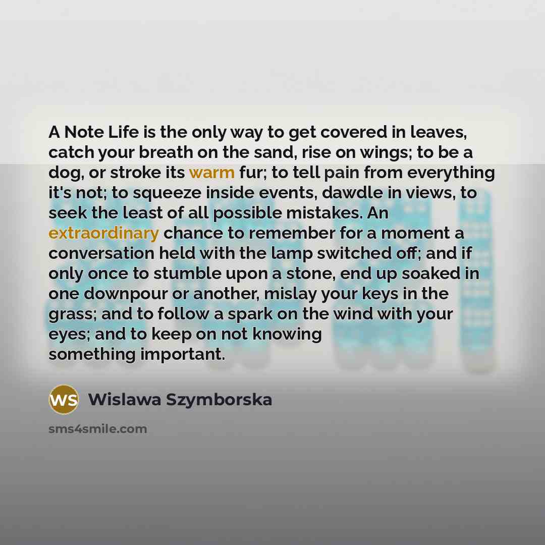 “A Note Life is the only way to get covered in leaves, catch your breath on the sand, rise on wings; to be a dog, or stroke its warm fur; to tell pain from everything it's not; to squeeze inside events, dawdle in views, to seek the least of all possible mistakes. An extraordinary chance to remember…” quote by Wislawa Szymborska