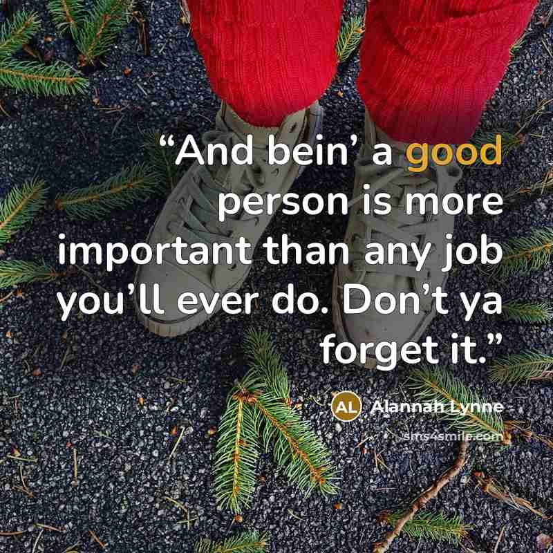 “And bein’ a good person is more important than any job you’ll ever do. Don’t ya forget it.” quote by Alannah Lynne