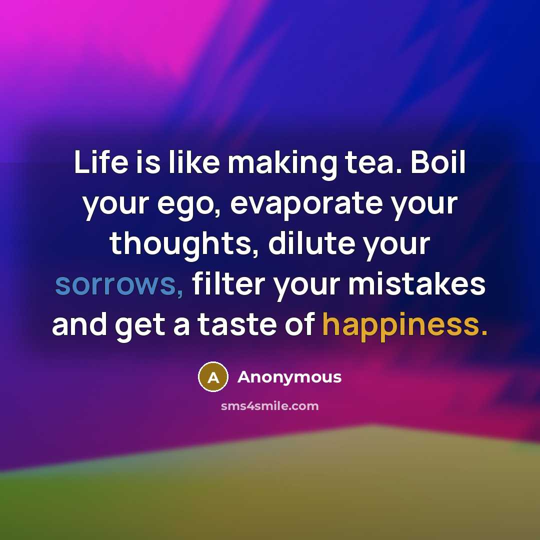 “Life is like making tea. Boil your ego, evaporate your thoughts, dilute your sorrows, filter your mistakes and get a taste of happiness.” quote by Anonymous