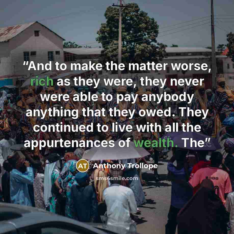 “And to make the matter worse, rich as they were, they never were able to pay anybody anything that they owed. They continued to live with all the appurtenances of wealth. The” quote by Anthony Trollope