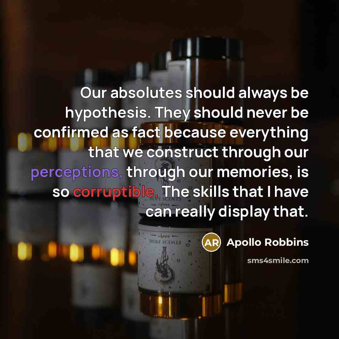 “Our absolutes should always be hypothesis. They should never be confirmed as fact because everything that we construct through our perceptions, through our memories, is so corruptible. The skills that I have can really display that.” quote by Apollo Robbins