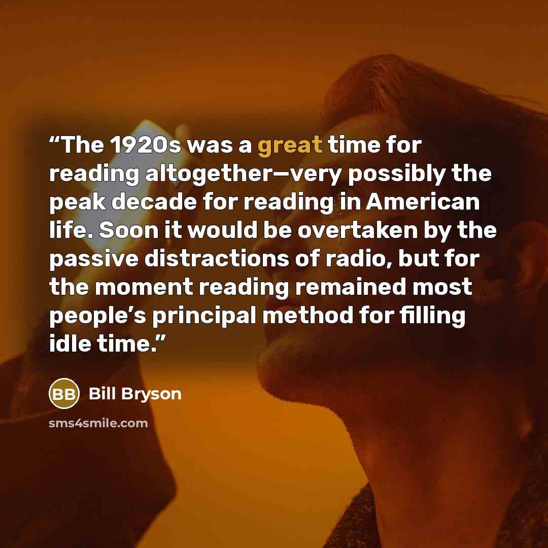 “The 1920s was a great time for reading altogether—very possibly the peak decade for reading in American life. Soon it would be overtaken by the passive distractions of radio, but for the moment reading remained most people’s principal method for filling idle time.” quote by Bill Bryson