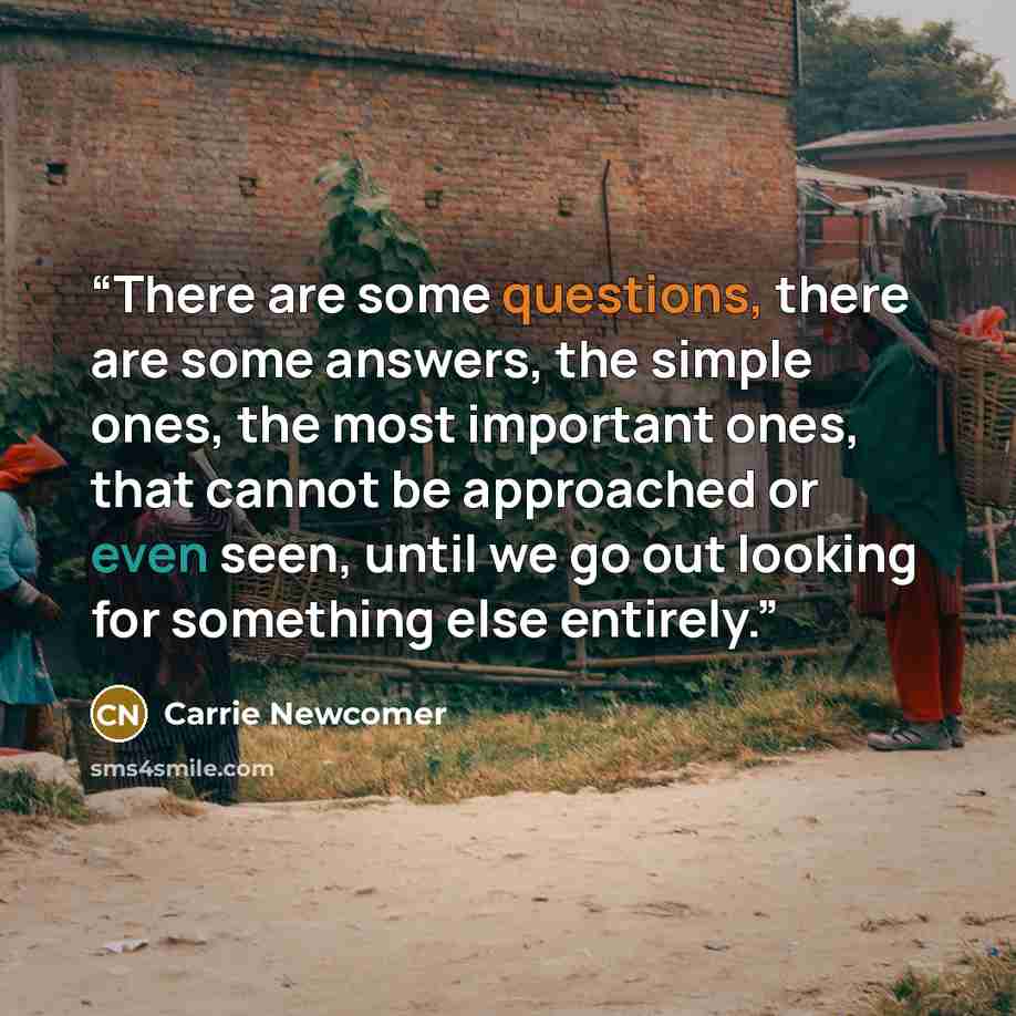 “There are some questions, there are some answers, the simple ones, the most important ones, that cannot be approached or even seen, until we go out looking for something else entirely.” quote by Carrie Newcomer