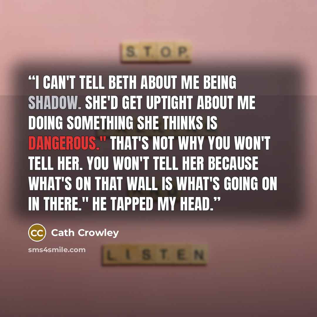 “I can't tell Beth about me being Shadow. She'd get uptight about me doing something she thinks is dangerous." That's not why you won't tell her. You won't tell her because what's on that wall is what's going on in there." He tapped my head.” quote by Cath Crowley