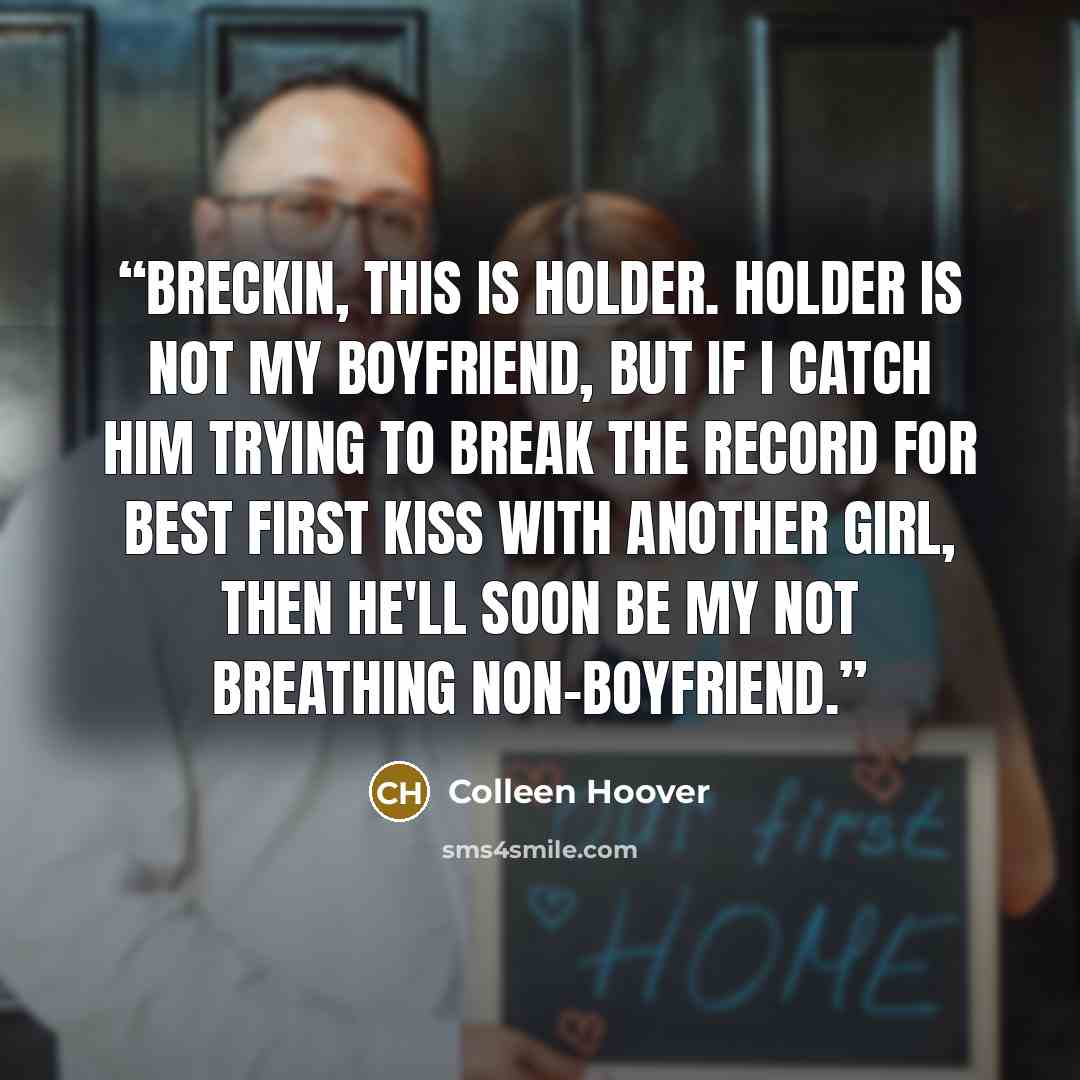 “Breckin, this is Holder. Holder is not my boyfriend, but if I catch him trying to break the record for best first kiss with another girl, then he'll soon be my not breathing non-boyfriend.” quote by Colleen Hoover