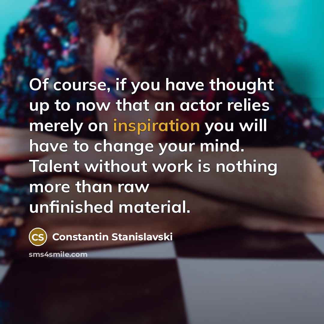“Of course, if you have thought up to now that an actor relies merely on inspiration you will have to change your mind. Talent without work is nothing more than raw unfinished material.” quote by Constantin Stanislavski