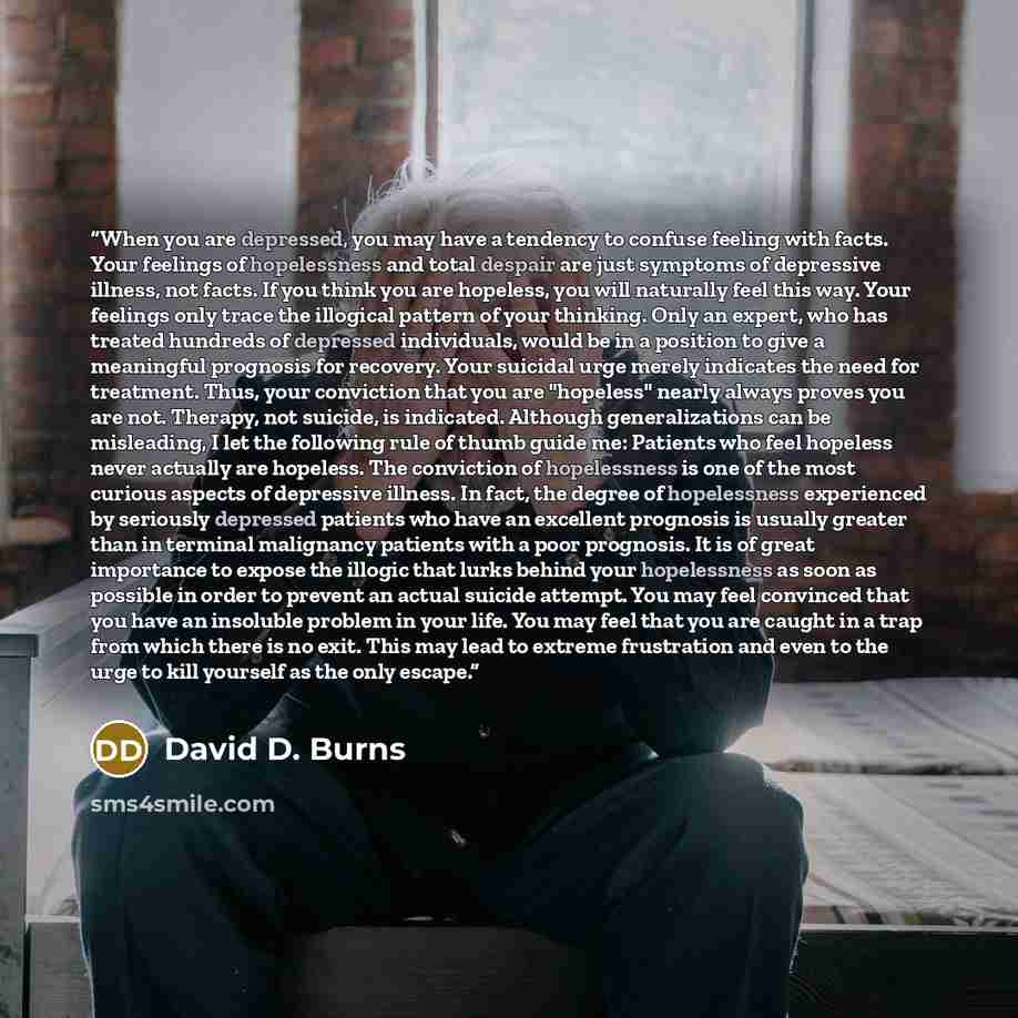 “When you are depressed, you may have a tendency to confuse feeling with facts. Your feelings of hopelessness and total despair are just symptoms of depressive illness, not facts. If you think you are hopeless, you will naturally feel this way. Your feelings only trace the illogical pattern of your…” quote by David D. Burns